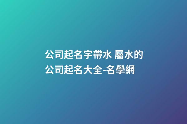 公司起名字帶水 屬水的公司起名大全-名學網-第1張-公司起名-玄機派